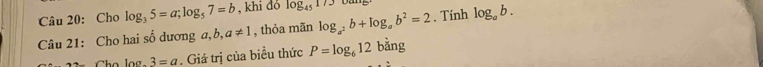 Cho log _35=a; log _57=b , khi dó log _45173 oang 
Câu 21: Cho hai số dương a, b ,a!= 1 , thỏa mãn log _a^2b+log _ab^2=2. Tính log _ab. 
Cho log. 3=a. Giá trị của biểu thức P=log _612 bằng