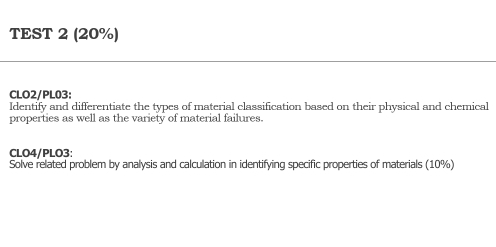 TEST 2 (20%) 
CLO2/PL03: 
Identify and differentiate the types of material classification based on their physical and chemical 
properties as well as the variety of material failures. 
CLO4/PLO3: 
Solve related problem by analysis and calculation in identifying specific properties of materials (10%)