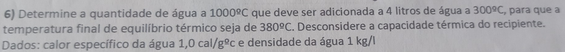 Determine a quantidade de água a 1000^(_ o)C que deve ser adicionada a 4 litros de água a 300^(_ circ)C , para que a 
temperatura final de equilíbrio térmico seja de 380^(_ circ)C 1. Desconsidere a capacidade térmica do recipiente. 
Dados: calor específico da água 1,0cal/g^(_ o)c e densidade da água 1 kg/l