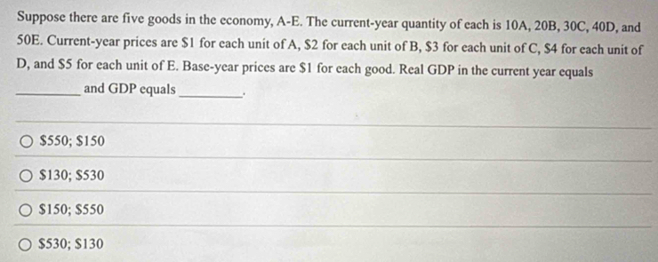 Suppose there are five goods in the economy, A-E. The current-year quantity of each is 10A, 20B, 30C, 40D, and
50E. Current-year prices are $1 for each unit of A, $2 for each unit of B, $3 for each unit of C, $4 for each unit of
D, and $5 for each unit of E. Base-year prices are $1 for each good. Real GDP in the current year equals
_and GDP equals_ .
$550; $150
$130; $530
$150; $550
$530; $130