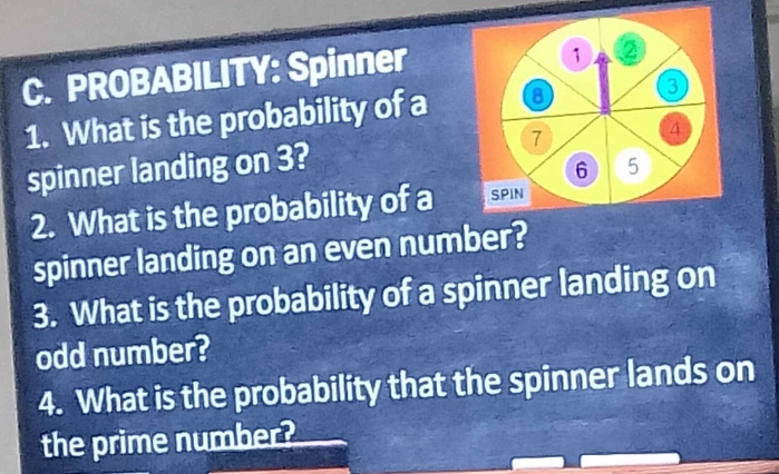 PROBABILITY: Spinner 
1 ② 
1. What is the probability of a 8
3
spinner landing on 3? 7 4
6 5
2. What is the probability of a SPIN 
spinner landing on an even number? 
3. What is the probability of a spinner landing on 
odd number? 
4. What is the probability that the spinner lands on 
the prime number?