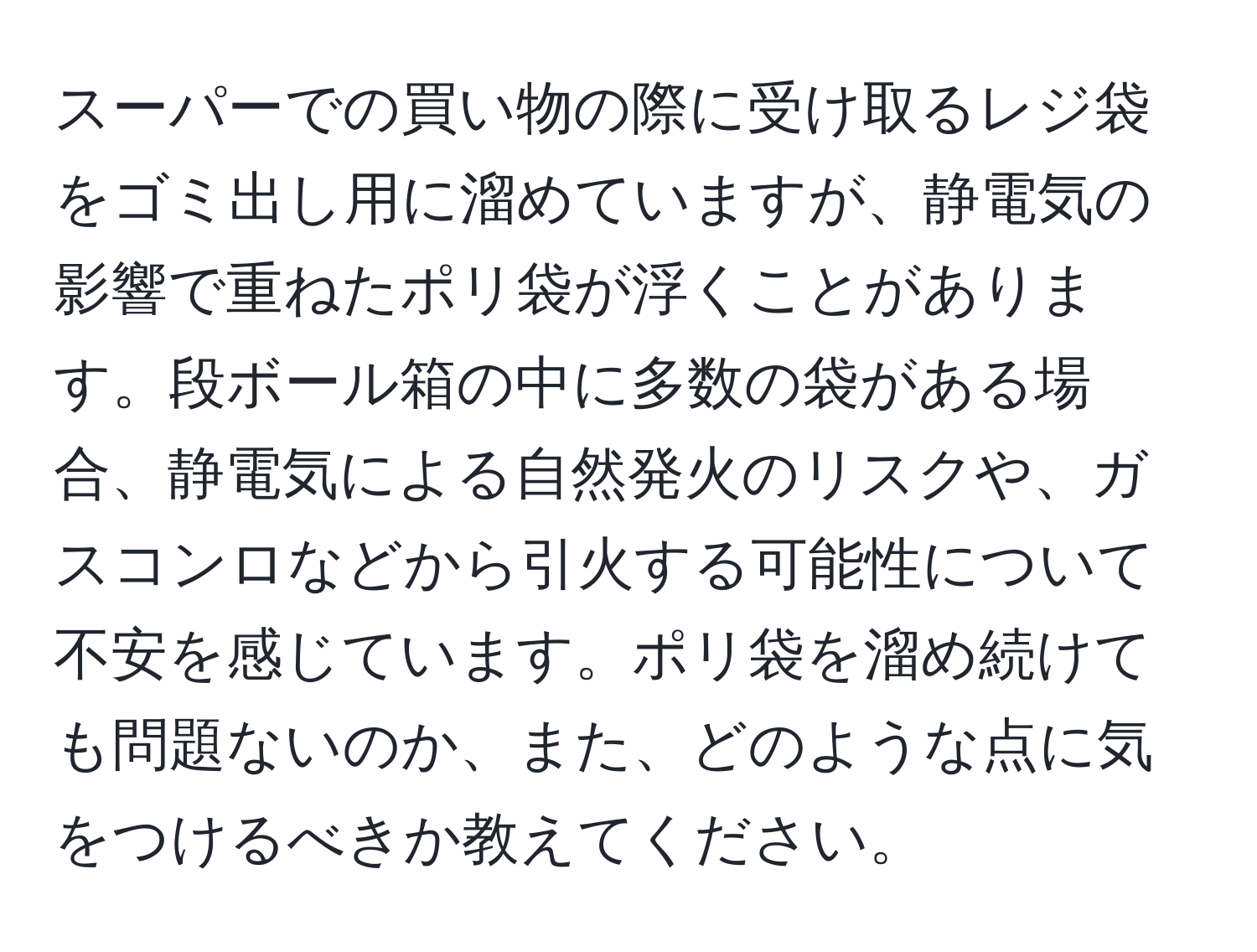スーパーでの買い物の際に受け取るレジ袋をゴミ出し用に溜めていますが、静電気の影響で重ねたポリ袋が浮くことがあります。段ボール箱の中に多数の袋がある場合、静電気による自然発火のリスクや、ガスコンロなどから引火する可能性について不安を感じています。ポリ袋を溜め続けても問題ないのか、また、どのような点に気をつけるべきか教えてください。