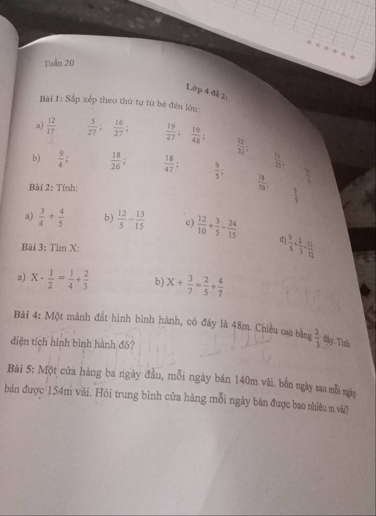 Tuần 20 
Lớp 4 đề 2: 
Bài 1: Sắp xếp theo thứ tự từ bé đền lớn: 
a)  12/17   5/27 ;  16/27 ;  19/27 ;  19/48 
 32/32 ; 
b)  9/4 ;  18/26 ;  18/47 ;  9/5 ;
 13/27 ; 
Bài 2: Tính:
 18/59 ;  h/1 
 9/9 
a)  3/4 + 4/5  b)  12/5 - 13/15  c)  12/10 + 3/5 - 24/15 
d) 
Bài 3: Tìm X :
 9/6 + 2/3 - 11/12 
a) X- 1/2 = 1/4 + 2/3 
b) X+ 3/7 = 2/5 + 4/7 
Bài 4: Một mảnh đất hình bình hành, có đáy là 48m. Chiều cao bằng  2/3  đáy. Tính 
diện tích hình bình hành đó? 
Bài 5: Một cửa hàng ba ngày đầu, mỗi ngày bán 140m vài. bốn ngày sau mỗi ngày 
bán được 154m vải. Hỏi trung bình cửa hàng mỗi ngày bán được bao nhiêu m vải?