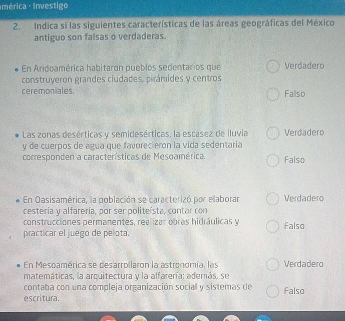 Imérica Investigo
2. Indica si las siguientes características de las áreas geográficas del México
antiguo son falsas o verdaderas.
En Aridoamérica habitaron pueblos sedentarios que Verdadero
construyeron grandes ciudades, pirámides y centros
ceremoniales. Falso
Las zonas desérticas y semidesérticas, la escasez de lluvia Verdadero
y de cuerpos de agua que favorecieron la vida sedentaria
corresponden a características de Mesoamérica. Falso
En Oasisamérica, la población se caracterizó por elaborar Verdadero
cestería y alfarería, por ser politeísta, contar con
construcciones permanentes, realizar obras hidráulicas y Falso
practicar el juego de pelota.
En Mesoamérica se desarrollaron la astronomía, las Verdadero
matemáticas, la arquitectura y la alfarería; además, se
contaba con una compleja organización social y sistemas de Falso
escritura.