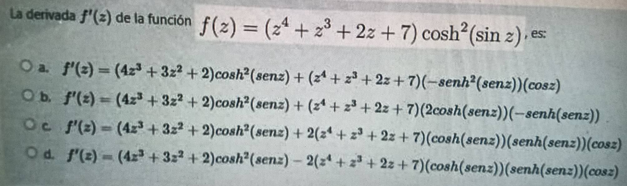 La derivada f'(z) de la función f(z)=(z^4+z^3+2z+7)cos h^2(sin z) , es:
a. f'(z)=(4z^3+3z^2+2)cos h^2(senz)+(z^4+z^3+2z+7)(-senh^2(senz))(cos z)
b. f'(z)=(4z^3+3z^2+2)cos h^2(senz)+(z^4+z^3+2z+7)(2cos h(senz))(-senh(senz))
C f'(z)=(4z^3+3z^2+2)cos h^2(senz)+2(z^4+z^3+2z+7)(cos h(senz))(cos z)
d. f'(z)=(4z^3+3z^2+2)cos h^2(senz)-2(z^4+z^3+2z+7)(cos h(senz))(cos z)