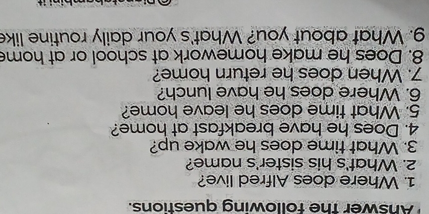 Answer the following questions. 
1. Where does Alfred live? 
2. What's his sister's name? 
3. What time does he wake up? 
4. Does he have breakfast at home? 
5. What time does he leave home? 
6. Where does he have lunch? 
7. When does he return home? 
8. Does he make homework at school or at home 
g. What about you? What's your daily routine like