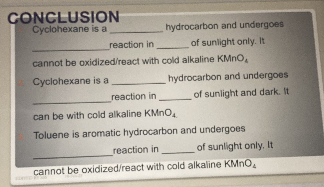 CONCLUSION 
Cyclohexane is a _hydrocarbon and undergoes 
_ 
reaction in _of sunlight only. It 
cannot be oxidized/react with cold alkaline KMn
Cyclohexane is a _hydrocarbon and undergoes 
_ 
reaction in _of sunlight and dark. It 
can be with cold alkaline KM nO_4
Toluene is aromatic hydrocarbon and undergoes 
_ 
reaction in _of sunlight only. It 
cannot be oxidized/react with cold alkaline KMn O_4