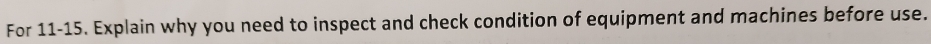 For 11-15. Explain why you need to inspect and check condition of equipment and machines before use.