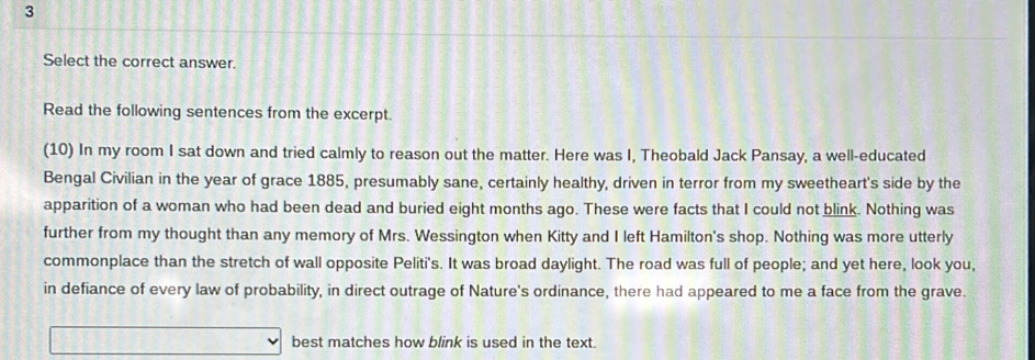 Select the correct answer. 
Read the following sentences from the excerpt. 
(10) In my room I sat down and tried calmly to reason out the matter. Here was I, Theobald Jack Pansay, a well-educated 
Bengal Civilian in the year of grace 1885, presumably sane, certainly healthy, driven in terror from my sweetheart's side by the 
apparition of a woman who had been dead and buried eight months ago. These were facts that I could not blink. Nothing was 
further from my thought than any memory of Mrs. Wessington when Kitty and I left Hamilton's shop. Nothing was more utterly 
commonplace than the stretch of wall opposite Peliti's. It was broad daylight. The road was full of people; and yet here, look you, 
in defiance of every law of probability, in direct outrage of Nature's ordinance, there had appeared to me a face from the grave. 
best matches how blink is used in the text.