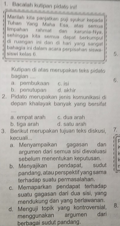 Bacalah kutipan pidato ini!
Marilah kita panjatkan puji syukur kspada
Tuhan Yang Maha Esa, atas semua
limpahan rahmat dan karunia-Nya,
sehingga kita semua dapat berkumpul 
di ruangan ini dan di hari yang sangt 
bahagia ini dalam acara perpisahan siswa 5.
siswi kelas 6.
Kutipan di atas merupakan teks pidato
bagian .... 6.
a. pembukaan c. isi
b. penutupan d. akhir
2. Pidato merupakan jenis komunikasi di
depan khalayak banyak yang bersifat
.
a. empat arah c. dua arah
b. tiga arah d. satu arah
3. Berikut merupakan tujuan teks diskusi, 7.
kecuali...
a. Menyampaikan gagasan dan
argumen dari semua sisi dievaluasi 
sebelum menentukan keputusan.
b. Menyajikan pendapat, sudut 
pandang, atau perspektif yang sama
terhadap suatu permasalahan.
c. Memaparkan pendapat terhadap
suatu gagasan dari dua sisi, yang
mendukung dan yang berlawanan.
d. Menguji topik yang kontroversial, 8.
menggunakan argumen dari
berbagai sudut pandang.