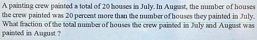 A painting crew painted a total of 20 houses in July. In August, the number of houses 
the crew painted was 20 percent more than the number of houses they painted in July. 
What fraction of the total number of houses the crew painted in July and August was 
painted in August ?