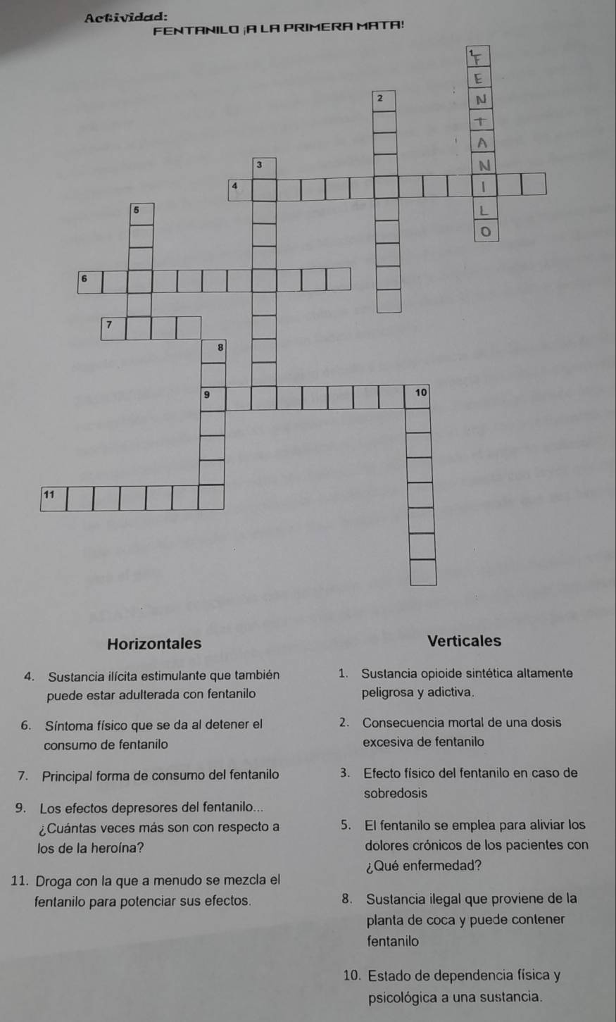 Actividad:
FENTANILO ¡A LA PRIMERA MATA!
Horizontales Verticales
4. Sustancia ilícita estimulante que también 1. Sustancia opioide sintética altamente
puede estar adulterada con fentanilo peligrosa y adictiva.
6. Síntoma físico que se da al detener el 2. Consecuencia mortal de una dosis
consumo de fentanilo excesiva de fentanilo
7. Principal forma de consumo del fentanilo 3. Efecto físico del fentanilo en caso de
sobredosis
9. Los efectos depresores del fentanilo...
¿Cuántas veces más son con respecto a 5. El fentanilo se emplea para aliviar los
los de la heroína? dolores crónicos de los pacientes con
¿Qué enfermedad?
11. Droga con la que a menudo se mezcla el
fentanilo para potenciar sus efectos. 8. Sustancia ilegal que proviene de la
planta de coca y puede contener
fentanilo
10. Estado de dependencia física y
psicológica a una sustancia.