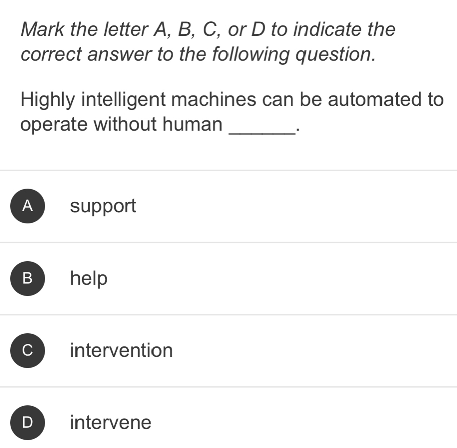 Mark the letter A, B, C, or D to indicate the
correct answer to the following question.
Highly intelligent machines can be automated to
operate without human_
*
A support
B ₹help
intervention
D intervene