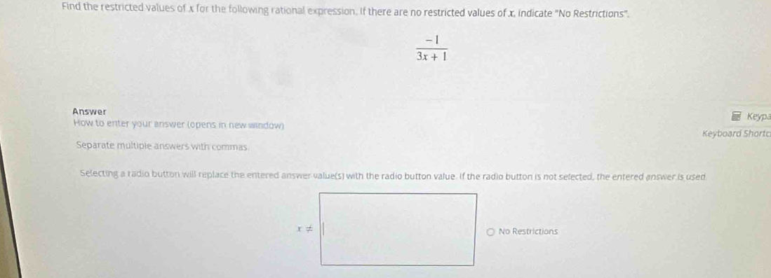 Find the restricted values of x for the following rational expression. If there are no restricted values of x, indicate "No Restrictions".
 (-1)/3x+1 
Answer Keypa
How to enter your answer (opens in new window)
Keyboard Shortc
Separate multiple answers with commas
Selecting a radio button will replace the entered answer value(s) with the radio button value. If the radio button is not sefected, the entered answer is used
No Restrictions