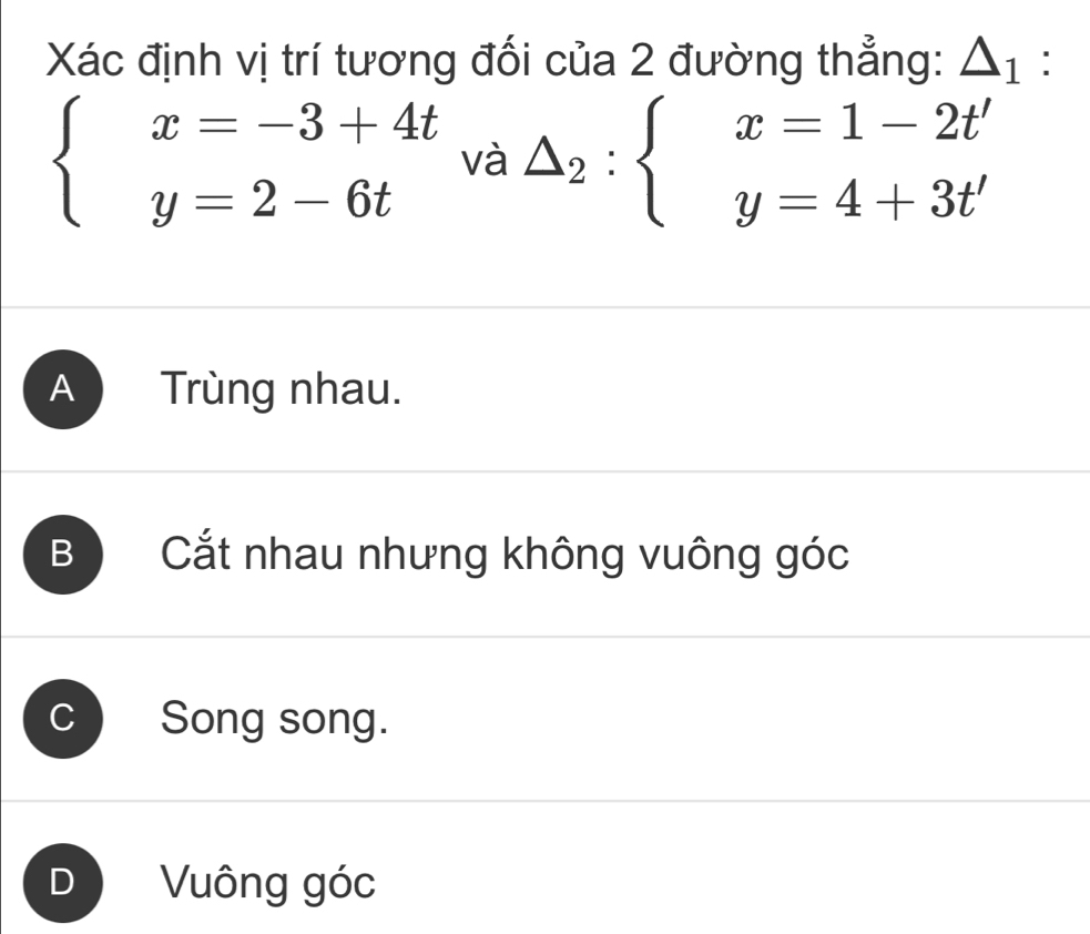 Xác định vị trí tương đối của 2 đường thẳng: △ _1 :
beginarrayl x=-3+4t y=2-6tendarray. t_va△ _2:beginarrayl x=1-2t' y=4+3t'endarray.  
J
A ) Trùng nhau.
B Cắt nhau nhưng không vuông góc
C Song song.
Vuông góc