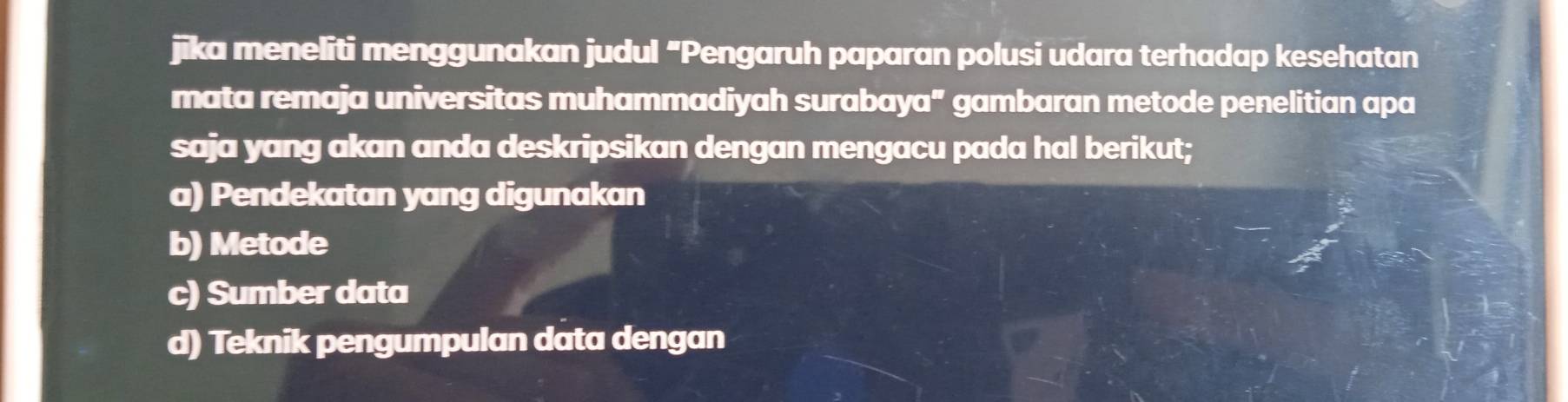 jika meneliti menggunakan judul "Pengaruh paparan polusi udara terhadap kesehatan
mata remaja universitas muhammadiyah surabaya" gambaran metode penelitian apa
saja yang akan anda deskripsikan dengan mengacu pada hal berikut;
a) Pendekatan yang digunakan
b) Metode
c) Sumber data
d) Teknik pengumpulan data dengan