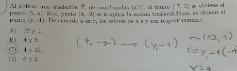 Al aplicar una traslación vector T , de coordenadas (a,b) , al punto (-7,3) se obtiene el
punto (5,x). Si al punto (4,-2) se le aplica la misma traslaci& 39;on, se obtiene el
punto (y,-1). De acuerdo a esto, los valores de x e y son respectivamente:
A) 12 y 1.
B) 4 y 2.
C) 4 y 16.
D) 6 y 2.