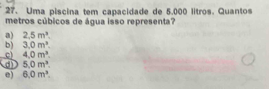 Uma piscina tem capacidade de 5.000 litros. Quantos
metros cúbicos de água isso representa?
a) 2,5m^3.
b) 3,0m^3.
c) 4,0m^3.
d) 5,0m^3.
e) 6,0m^3.