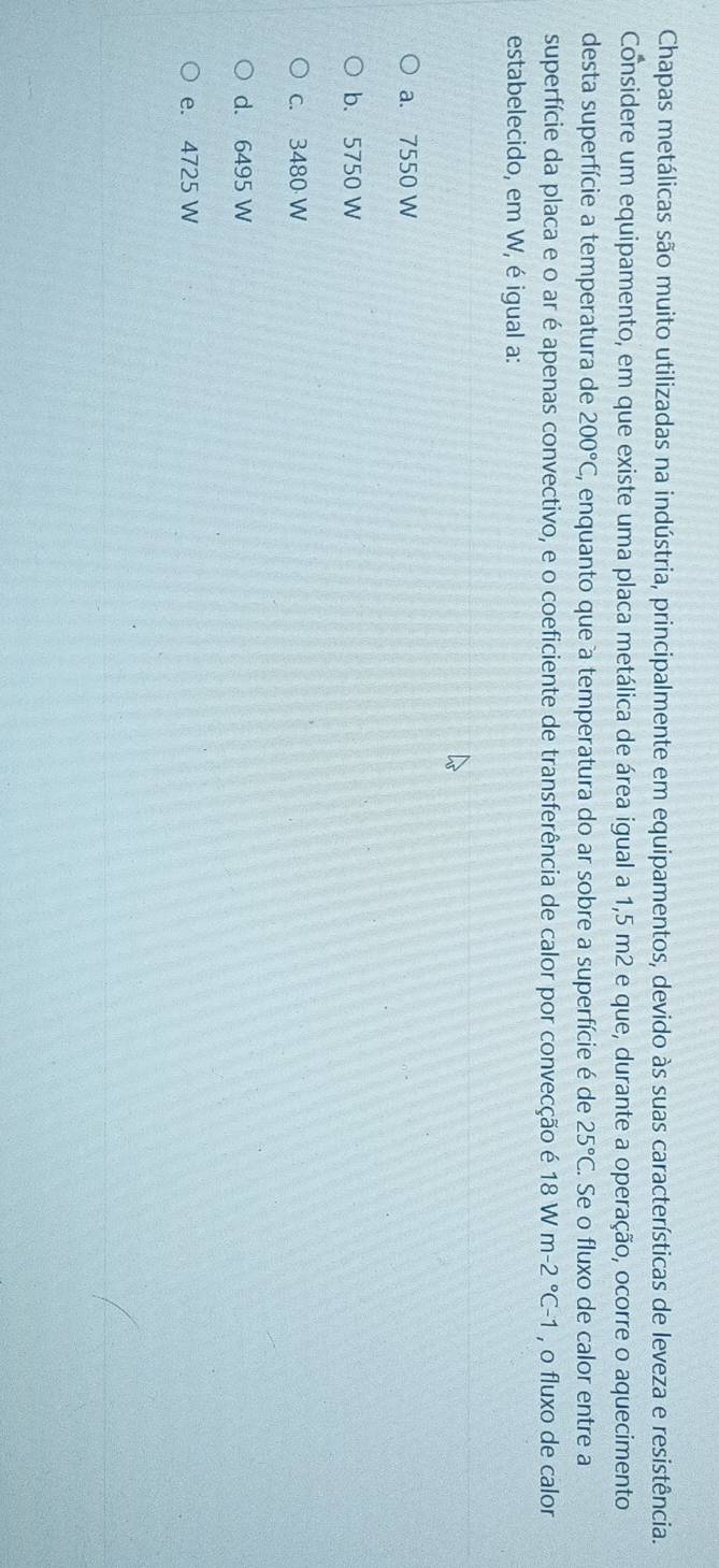 Chapas metálicas são muito utilizadas na indústria, principalmente em equipamentos, devido às suas características de leveza e resistência.
Considere um equipamento, em que existe uma placa metálica de área igual a 1,5 m2 e que, durante a operação, ocorre o aquecimento
desta superfície a temperatura de 200°C , enquanto que a temperatura do ar sobre a superfície é de 25°C. Se o fluxo de calor entre a
superfície da placa e o ar é apenas convectivo, e o coeficiente de transferência de calor por convecção é 18Wm-2°C-1 , o fluxo de calor
estabelecido, em W, é igual a:
a. 7550 W
b. 5750 W
c. 3480 W
d. 6495 W
e. 4725 W