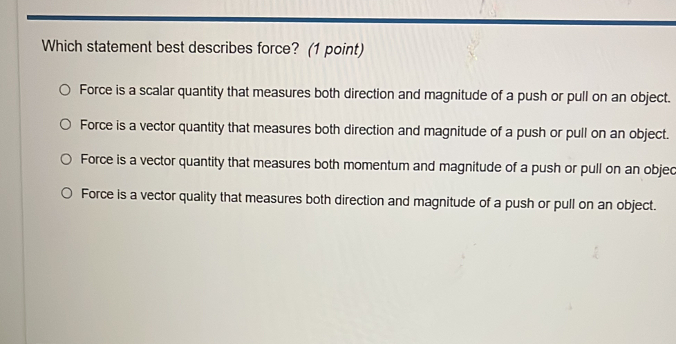 Which statement best describes force? (1 point)
Force is a scalar quantity that measures both direction and magnitude of a push or pull on an object.
Force is a vector quantity that measures both direction and magnitude of a push or pull on an object.
Force is a vector quantity that measures both momentum and magnitude of a push or pull on an objec
Force is a vector quality that measures both direction and magnitude of a push or pull on an object.