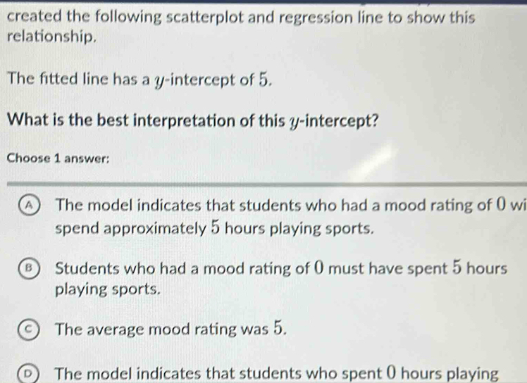 created the following scatterplot and regression line to show this
relationship.
The fitted line has a y-intercept of 5.
What is the best interpretation of this y-intercept?
Choose 1 answer:
The model indicates that students who had a mood rating of 0 wi
spend approximately 5 hours playing sports.
) Students who had a mood rating of 0 must have spent 5 hours
playing sports.
C) The average mood rating was 5.
D The model indicates that students who spent 0 hours playing