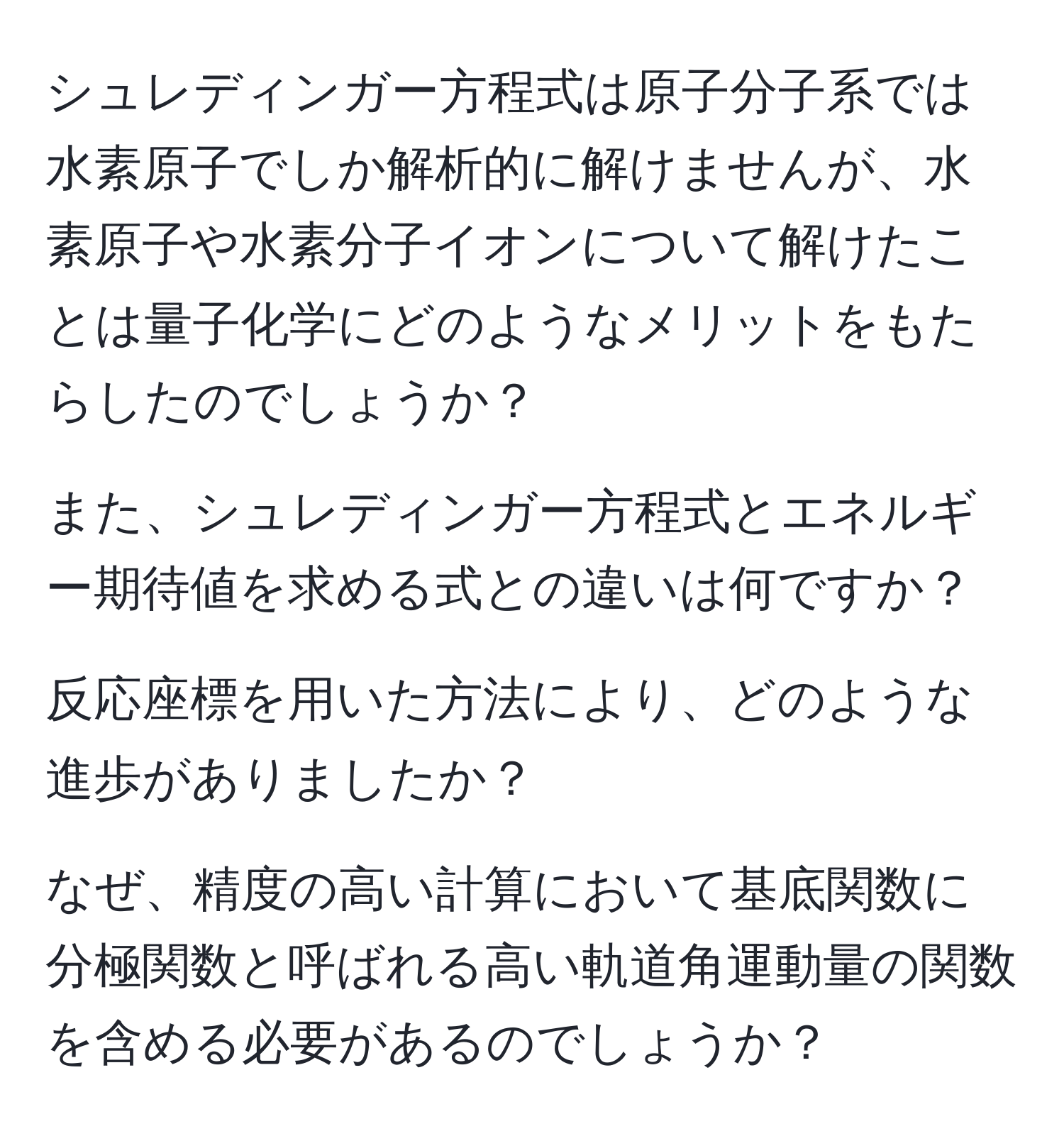 シュレディンガー方程式は原子分子系では水素原子でしか解析的に解けませんが、水素原子や水素分子イオンについて解けたことは量子化学にどのようなメリットをもたらしたのでしょうか？

また、シュレディンガー方程式とエネルギー期待値を求める式との違いは何ですか？

反応座標を用いた方法により、どのような進歩がありましたか？

なぜ、精度の高い計算において基底関数に分極関数と呼ばれる高い軌道角運動量の関数を含める必要があるのでしょうか？