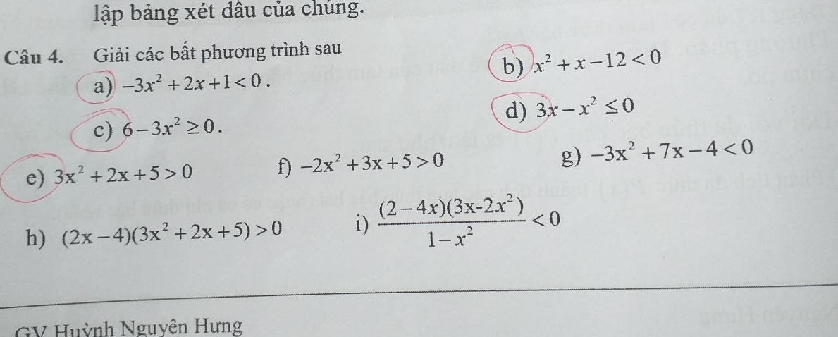 lập bảng xét dâu của chúng. 
Câu 4. Giải các bất phương trình sau 
a) -3x^2+2x+1<0</tex>. b) x^2+x-12<0</tex> 
c) 6-3x^2≥ 0. d) 3x-x^2≤ 0
g) 
e) 3x^2+2x+5>0 f) -2x^2+3x+5>0 -3x^2+7x-4<0</tex> 
h) (2x-4)(3x^2+2x+5)>0 i)  ((2-4x)(3x-2x^2))/1-x^2 <0</tex> 
GV Huỳnh Nguyện Hưng