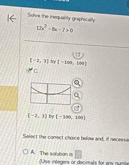 Solve the inequality graphically.
12x^2-8x-7>0
[-2,3] by [-100,10 0
C.
[-2,3] by [-100,100]
Select the correct choice below and, if necessa 
A. The solution is □ . 
(Use integers or decimals for any numbe