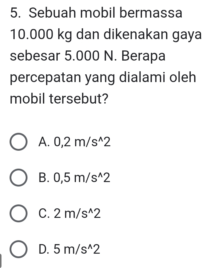 Sebuah mobil bermassa
10.000 kg dan dikenakan gaya
sebesar 5.000 N. Berapa
percepatan yang dialami oleh
mobil tersebut?
A. 0,2m/s^(wedge)2
B. 0,5m/s^(wedge)2
C. 2m/s^(wedge)2
D. 5m/s^(wedge)2