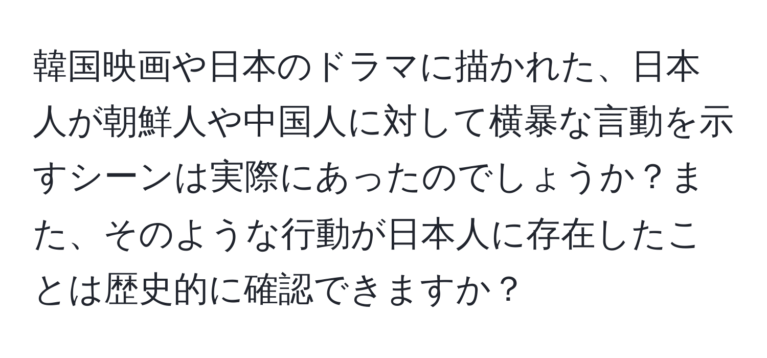 韓国映画や日本のドラマに描かれた、日本人が朝鮮人や中国人に対して横暴な言動を示すシーンは実際にあったのでしょうか？また、そのような行動が日本人に存在したことは歴史的に確認できますか？