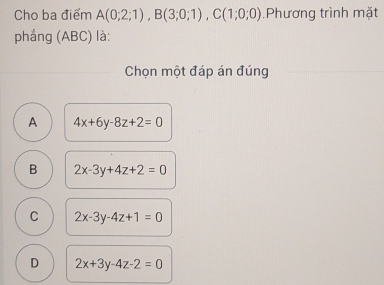 Cho ba điểm A(0;2;1), B(3;0;1), C(1;0;0).Phương trình mặt
phẳng (ABC) là:
Chọn một đáp án đúng
A 4x+6y-8z+2=0
B 2x-3y+4z+2=0
C 2x-3y-4z+1=0
D 2x+3y-4z-2=0