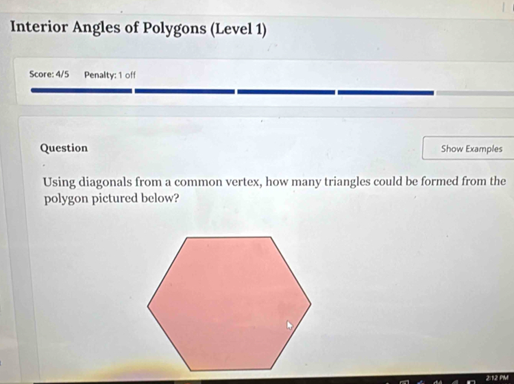 Interior Angles of Polygons (Level 1) 
Score: 4/5 Penalty: 1 off 
Question Show Examples 
Using diagonals from a common vertex, how many triangles could be formed from the 
polygon pictured below? 
2:12 PM