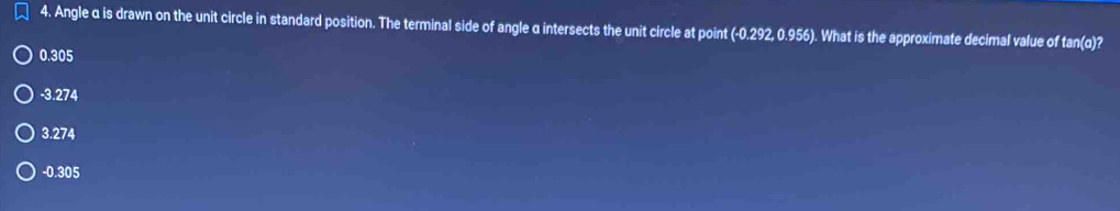 Angle α is drawn on the unit circle in standard position. The terminal side of angle α intersects the unit circle at point (-0.292, 0.956). What is the approximate decimal value of tan(q)?
0.305
-3.274
3.274
-0.305