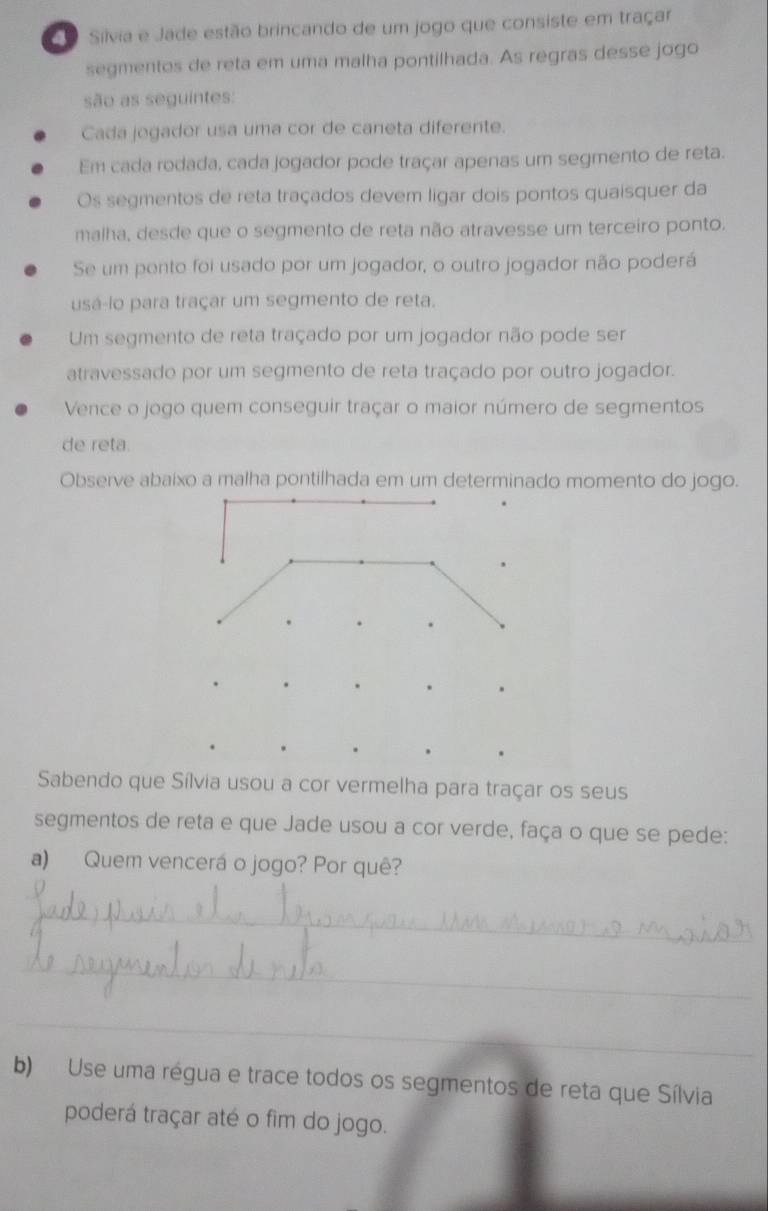 Silvia e Jade estão brincando de um jogo que consiste em traçar 
segmentos de reta em uma malha pontilhada. As regras desse jogo 
são as seguintes: 
Cada jogador usa uma cor de caneta diferente. 
Em cada rodada, cada jogador pode traçar apenas um segmento de reta. 
Os segmentos de reta traçados devem ligar dois pontos quaisquer da 
malha, desde que o segmento de reta não atravesse um terceiro ponto. 
Se um pento foi usado por um jogador, o outro jogador não poderá 
usá-lo para traçar um segmento de reta. 
Um segmento de reta traçado por um jogador não pode ser 
atravessado por um segmento de reta traçado por outro jogador. 
Vence o jogo quem conseguir traçar o maior número de segmentos 
de reta. 
Observe abaixo a malha pontilhada em um determinado momento do jogo. 
Sabendo que Sílvia usou a cor vermelha para traçar os seus 
segmentos de reta e que Jade usou a cor verde, faça o que se pede: 
a) Quem vencerá o jogo? Por quê? 
_ 
_ 
_ 
b) Use uma régua e trace todos os segmentos de reta que Sílvia 
poderá traçar até o fim do jogo.
