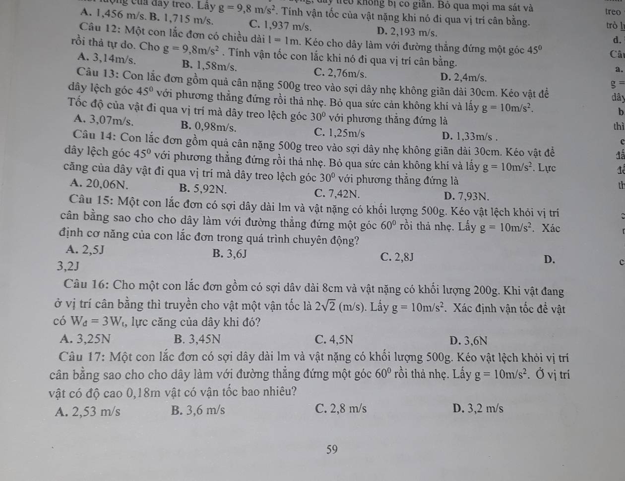 hy treo không bị có giãn. Bỏ qua mọi ma sát và
treo
động của đay treo. Lây g=9,8m/s^2. Tính vận tốc của vật nặng khi nó đi qua vị trí cân bằng. trò l
A. 1,456 m/s. B. 1,715 m/s. C. 1,937 m/s. D. 2,193 m/s.
Câu 12: Một con lắc đơn có chiều dài I=1m. Kéo cho dây làm với đường thắng đứng một góc 45°
d.
rồi thả tự do. Cho g=9,8m/s^2. Tính vận tốc con lắc khi nó đi qua vị trí cân bằng.
Cât
A. 3,14m/s. B. 1,58m/s. C. 2,76m/s.
a.
D. 2,4m/s.
Câu 13: Con lắc đơn gồm quả cân nặng 500g treo vào sợi dây nhẹ không giãn dài 30cm. Kéo vật đề
g=
dây lệch góc 45° với phương thẳng đứng rồi thả nhẹ. Bỏ qua sức cản không khí và lấy g=10m/s^2.
đây
b
Tốc độ của vật đi qua vị trí mà dây treo lệch góc 30° với phương thẳng đứng là
thì
A. 3,07m/s. B. 0,98m/s. C. 1,25m/s D. 1,33m/s .
c
Câu 14: Con lắc đơn gồm quả cân nặng 500g treo vào sợi dây nhẹ không giãn dài 30cm. Kéo vật đề
đá
dây lệch góc 45° với phương thẳng đứng rồi thả nhẹ. Bỏ qua sức cản không khí và lấy g=10m/s^2. Lực
đê
căng của dây vật đi qua vị trí mà dây treo lệch góc 30° với phương thẳng đứng là
th
A. 20,06N. B. 5,92N. C. 7,42N. D. 7,93N.
Câu 15: Một con lắc đơn có sợi dây dài lm và vật nặng có khối lượng 500g. Kéo vật lệch khỏi vị trí
 
cân bằng sao cho cho dây làm với đường thẳng đứng một góc 60° rồi thả nhẹ. Lấy g=10m/s^2.Xác
định cơ năng của con lắc đơn trong quá trình chuyên động?
A. 2,5J B. 3,6J C. 2,8J c
D.
3,2J
Câu 16: Cho một con lắc đơn gồm có sợi dâv dài 8cm và vật nặng có khối lượng 200g. Khi vật đang
ở vị trí cân bằng thì truyền cho vật một vận tốc là 2sqrt(2)(m/s). Lấy g=10m/s^2 Xác định vận tốc đề vật
có W_d=3W l, lực căng của dây khi đó?
A. 3,25N B. 3,45N C. 4,5N D. 3,6N
Câu 17: Một con lắc đơn có sợi dây dài lm và vật nặng có khối lượng 500g. Kéo vật lệch khỏi vị trí
cân bằng sao cho cho dây làm với đường thắng đứng một góc 60° rồi thả nhẹ. Lấy g=10m/s^2. Ở vị trí
vật có độ cao 0,18m vật có vận tốc bao nhiêu?
A. 2,53 m/s B. 3,6 m/s C. 2,8 m/s D. 3,2 m/s
59