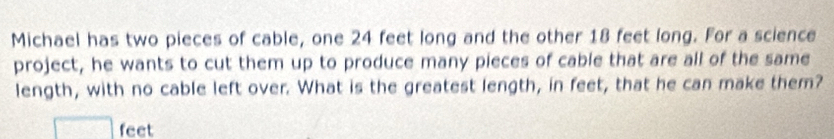 Michael has two pieces of cable, one 24 feet long and the other 18 feet long. For a science
project, he wants to cut them up to produce many pieces of cable that are all of the same
length, with no cable left over. What is the greatest length, in feet, that he can make them?
□ feet