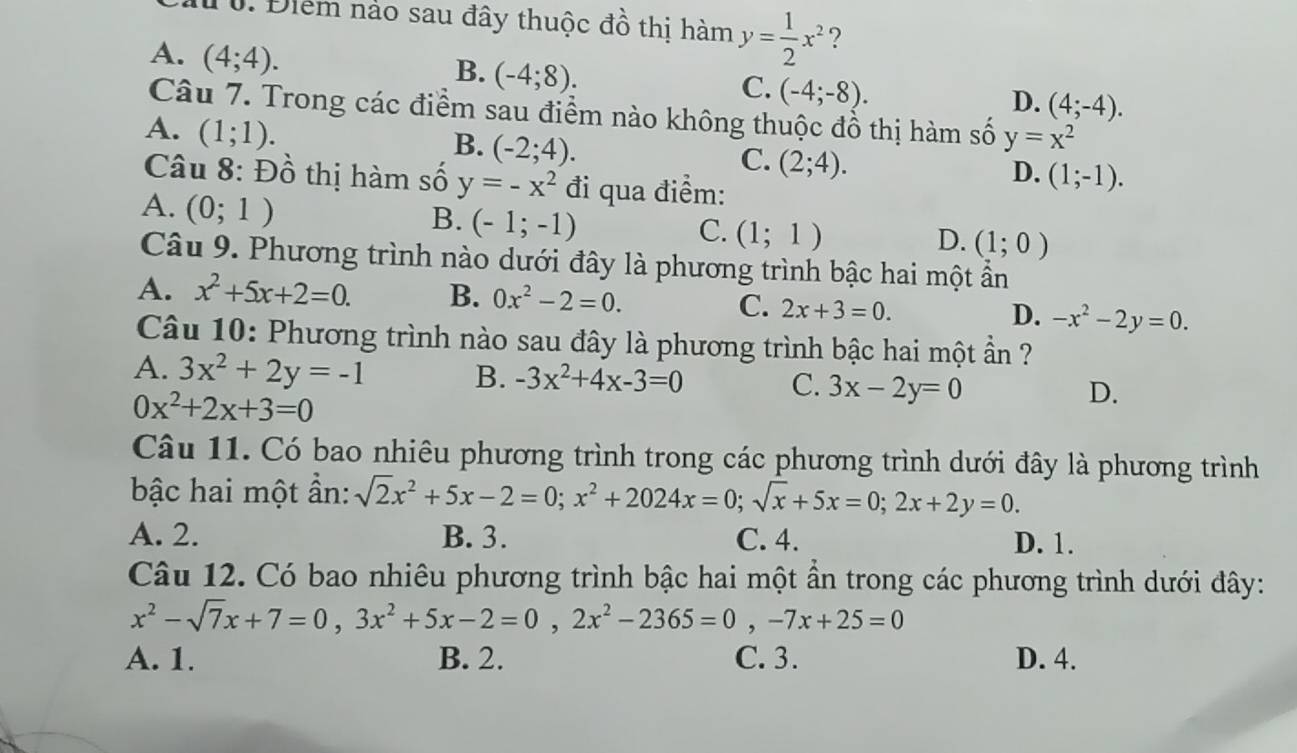 Điểm nảo sau đây thuộc đồ thị hàm y= 1/2 x^2 ?
A. (4;4).
B. (-4;8).
C. (-4;-8).
D. (4;-4).
Câu 7. Trong các điểm sau điểm nào không thuộc đồ thị hàm số y=x^2
A. (1;1).
B. (-2;4).
C. (2;4).
Câu 8: Đồ thị hàm số y=-x^2 đi qua điểm:
D. (1;-1).
A. (0;1)
B. (-1;-1)
C. (1;1)
D. (1;0)
Câu 9. Phương trình nào dưới đây là phương trình bậc hai một ẩn
A. x^2+5x+2=0. B. 0x^2-2=0.
C. 2x+3=0. -x^2-2y=0.
D.
Câu 10: Phương trình nào sau đây là phương trình bậc hai một ần ?
A. 3x^2+2y=-1 B. -3x^2+4x-3=0 C. 3x-2y=0
0x^2+2x+3=0
D.
Câu 11. Có bao nhiêu phương trình trong các phương trình dưới đây là phương trình
bậc hai một ần: sqrt(2)x^2+5x-2=0;x^2+2024x=0;sqrt(x)+5x=0;2x+2y=0.
A. 2. B. 3. C. 4. D. 1.
Câu 12. Có bao nhiêu phương trình bậc hai một ẩn trong các phương trình dưới đây:
x^2-sqrt(7)x+7=0,3x^2+5x-2=0,2x^2-2365=0,-7x+25=0
A. 1. B. 2. C. 3. D. 4.