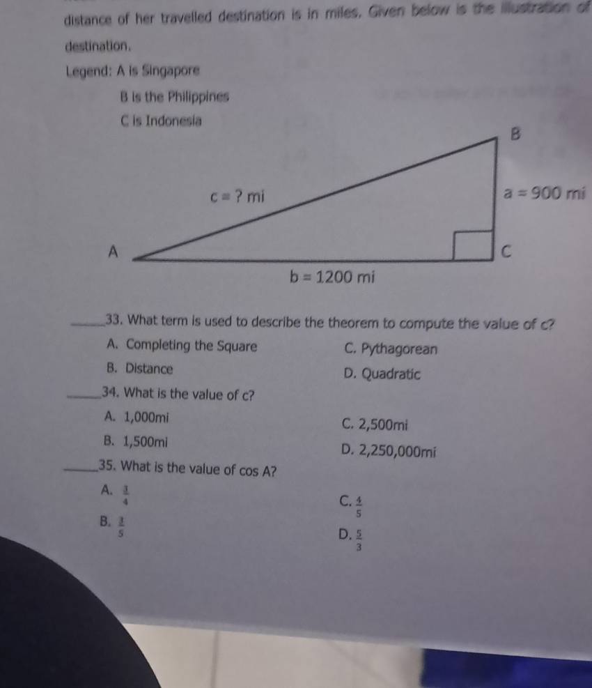 distance of her travelled destination is in miles. Given below is the illustration of
destination.
Legend: A is Singapore
B is the Philippines
_33. What term is used to describe the theorem to compute the value of c?
A. Completing the Square C. Pythagorean
B. Distance D. Quadratic
_34. What is the value of c?
A. 1,000mi C. 2,500mi
B. 1,500mi D. 2,250,000mi
_35. What is the value of cos A ?
A.  3/4 
C.  4/5 
B.  3/5 
D.  5/3 