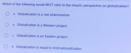 Which of the following would BEST refer to the skeptic perspective on globalization?
a. Globalization is a real phenomenon
b. Globalization is a Western project
c. Globalization is an Eastern project
d. Globalization is equal to internationalization