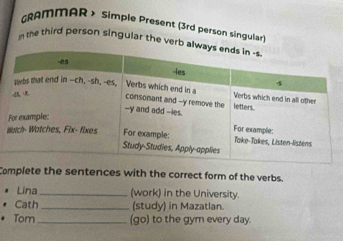 GRAMMAR > Simple Present (3rd person singular) 
In the third person singular the verb a 
Complete the sentences with the correct form of the verbs. 
Lina_ (work) in the University. 
Cath _(study) in Mazatlan. 
Tom_ (go) to the gym every day.