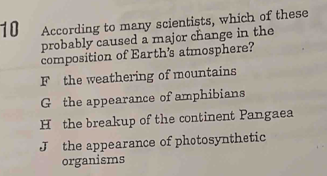 According to many scientists, which of these
probably caused a major change in the
composition of Earth's atmosphere?
F the weathering of mountains
G the appearance of amphibians
Hthe breakup of the continent Pangaea
J the appearance of photosynthetic
organisms