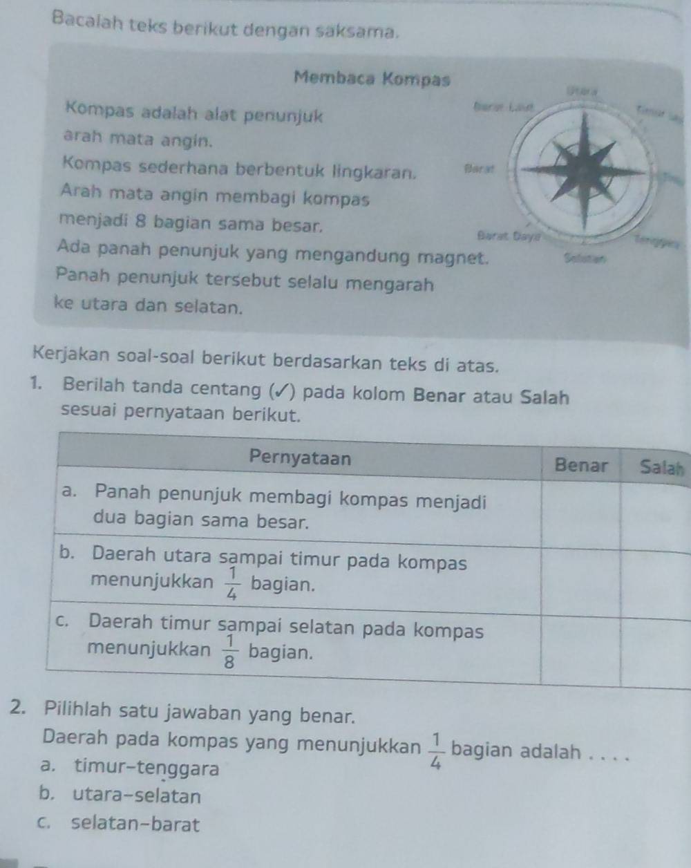 Bacalah teks berikut dengan saksama.
Membaca Kompas
Kompas adalah alat penunjuk
arah mata angin.
Kompas sederhana berbentuk lingkaran. 
Arah mata angin membagi kompas
menjadi 8 bagian sama besar. 
Ada panah penunjuk yang mengandung ma
Panah penunjuk tersebut selalu mengarah
ke utara dan selatan.
Kerjakan soal-soal berikut berdasarkan teks di atas.
1. Berilah tanda centang (✓) pada kolom Benar atau Salah
sesuai pernyataan berikut.
h
2. Pilihlah satu jawaban yang benar.
Daerah pada kompas yang menunjukkan  1/4  bagian adalah_
a. timur-tenggara
b. utara-selatan
c. selatan-barat