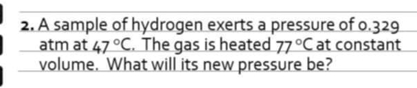 A sample of hydrogen exerts a pressure of 0.329
atm at 47°C. The gas is heated 77°C at constant 
volume. What will its new pressure be?