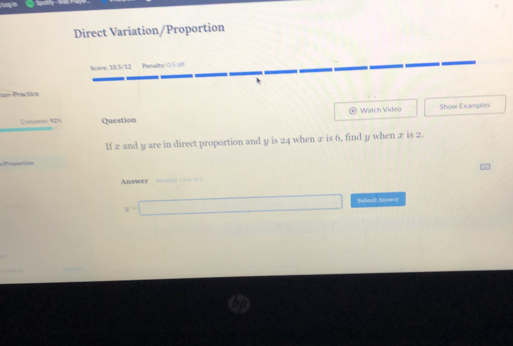 Log in 
Direct Variation/Proportion 
Score: 10.5/12 Penalty: 0.5 off 

tion-Practice 
Watch Video Show Examples 
Complete: 92% Question 
If x and y are in direct proportion and y is 24 when æ is 6, find y when æ is 2. 
roportion 
Answer Alenpdt oot of2
y=□ Submit Answer