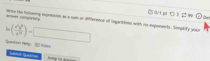 つ 3 99 De 
answer completely. 
Write the following expression as a sum or difference of logarithms with no exponents. Simplify your
ln ( e^5y^6/x^(13) )=□
Question Help: > Video 
Submit Question Jump to Answer