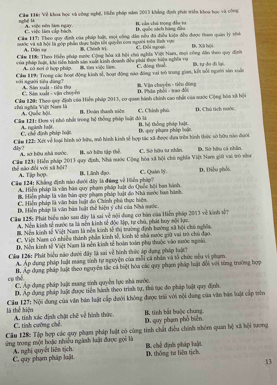 Về khoa học và công nghệ, Hiến pháp năm 2013 khẳng định phát triển khoa học và công
nghệ là
A. việc nên làm ngay. B. cần chú trọng đầu tư.
C. việc làm cấp bách. D. quốc sách hàng đầu.
Câu 117: Theo quy định của pháp luật, mọi công dân nếu đủ điều kiện đều được tham quản lý nhà
nước và xã hội là góp phần thực hiện tốt quyền con người trên lĩnh vực D. Xã hội.
A. Dân sự B. Chính trị. C. Đối ngoại.
Câu 118: Theo Hiến pháp nước Cộng hòa xã hội chủ nghĩa Việt Nam, mọi công dân theo quy định
của pháp luật, khi tiến hành sản xuất kinh doanh đều phải thực hiện nghĩa vụ
A. có nơi ở hợp pháp. B. tìm việc làm. C. đóng thuế. D. tự do đi lại.
Câu 119: Trong các hoạt động kinh tế, hoạt động nào đóng vai trò trung gian, kết nối người sản xuất
với người tiêu dùng?
A. Sản xuất - tiêu thụ B. Vận chuyển - tiêu dùng
C. Sản xuất - vận chuyển D. Phân phối - trao đổi
Câu 120: Theo quy định của Hiến pháp 2013, cơ quan hành chính cao nhất của nước Cộng hòa xã hội
chủ nghĩa Việt Nam là
A. Quốc hội. B. Đoàn thanh niện C. Chính phủ. D. Chủ tich nước.
Câu 121: Đơn vị nhỏ nhất trong hệ thống pháp luật đó là
A. ngành luật. B. hệ thống pháp luật.
C. chế định pháp luật. D. quy phạm pháp luật.
Câu 122: Xét về loại hình sở hữu, mô hình kinh tế hợp tác xã được dựa trên hình thức sở hữu nào dưới
đây?
A. sở hữu nhà nước. B. sở hữu tập thể. C. Sở hữu tư nhân. D. Sở hữu cá nhân.
Câu 123: Hiến pháp 2013 quy định, Nhà nước Cộng hòa xã hội chủ nghĩa Việt Nam giữ vai trò như
thế nào đối với xã hội?
A. Tập hợp. B. Lãnh đạo. C. Quản lý. D. Điều phối.
Câu 124: Khẳng định nào dưới đây là đúng về Hiến pháp?
A. Hiến pháp là văn bản quy phạm pháp luật do Quốc hội ban hành.
B. Hiến pháp là văn bản quy phạm pháp luật do Nhà nước ban hành.
C. Hiến pháp là văn bản luật do Chính phủ thực hiện.
D. Hiến pháp là văn bản luật thể hiện ý chí của Nhà nước.
Câu 125: Phát biểu nào sau đây là sai về nội dung cơ bản của Hiến pháp 2013 về kinh tế?
A. Nền kinh tế nước ta là nền kinh tế độc lập, tự chủ, phát huy nội lực.
B. Nền kinh tế Việt Nam là nền kinh tế thị trường định hướng xã hội chủ nghĩa.
C. Việt Nam có nhiều thành phần kinh tế, kinh tế nhà nước giữ vai trò chủ đạo.
D. Nền kinh tế Việt Nam là nền kinh tế hoàn toàn phụ thuộc vào nước ngoài.
Câu 126: Phát biểu nào dưới đây là sai về hình thức áp dụng pháp luật?
Á. Áp dụng pháp luật mang tính tự nguyện của mỗi cá nhân và tổ chức nếu vi phạm.
B. Áp dụng pháp luật theo nguyên tắc cá biệt hóa các quy phạm pháp luật đối với từng trường hợp
cụ thể.
C. Áp dụng pháp luật mang tính quyền lực nhà nước.
D. Áp dụng pháp luật được tiến hành theo trình tự, thủ tục do pháp luật quy định.
Câu 127: Nội dung của văn bản luật cấp dưới không được trái với nội dung của văn bản luật cấp trên
là thể hiện
A. tính xác định chặt chẽ về hình thức. B. tính bắt buộc chung.
C. tính cưỡng chế. D. quy phạm phổ biến.
Câu 128: Tập hợp các quy phạm pháp luật có cùng tính chất điều chinh nhóm quan hệ xã hội tương
ứng trong một hoặc nhiều ngành luật được gọi là
A. nghị quyết liên tịch.  B. chế định pháp luật.
C. quy phạm pháp luật. D. thông tư liên tịch.
13