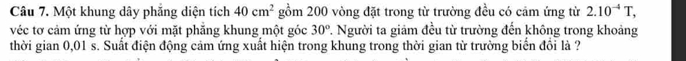 Một khung dây phăng diện tích 40cm^2 gồm 200 vòng đặt trong từ trường đều có cảm ứng từ 2.10^(-4)T, 
véc tơ cảm ứng từ hợp với mặt phăng khung một góc 7. Người ta giảm đều từ trường đến không trong khoảng 30°
thời gian 0,01 s. Suất điện động cảm ứng xuất hiện trong khung trong thời gian từ trường biển đổi là ?
