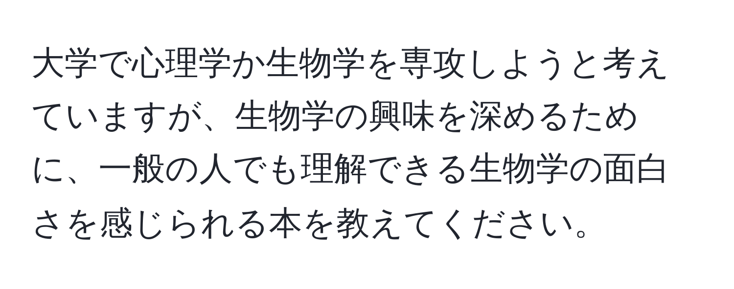 大学で心理学か生物学を専攻しようと考えていますが、生物学の興味を深めるために、一般の人でも理解できる生物学の面白さを感じられる本を教えてください。