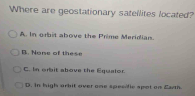 Where are geostationary satellites located?
A. In orbit above the Prime Meridian.
B. None of these
C. In orbit above the Equator.
D. In high orbit over one specific spot on Earth.