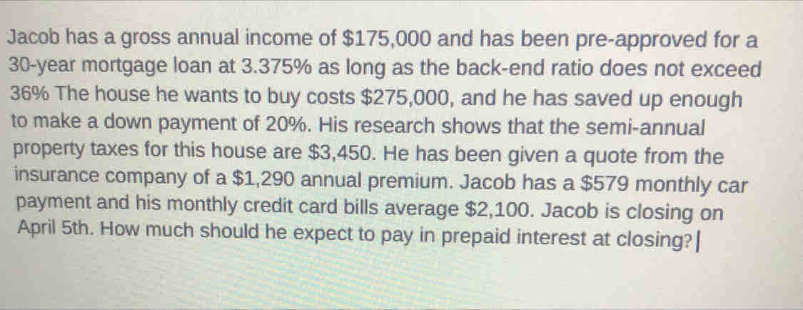 Jacob has a gross annual income of $175,000 and has been pre-approved for a
30-year mortgage loan at 3.375% as long as the back-end ratio does not exceed
36% The house he wants to buy costs $275,000, and he has saved up enough 
to make a down payment of 20%. His research shows that the semi-annual 
property taxes for this house are $3,450. He has been given a quote from the 
insurance company of a $1,290 annual premium. Jacob has a $579 monthly car 
payment and his monthly credit card bills average $2,100. Jacob is closing on 
April 5th. How much should he expect to pay in prepaid interest at closing?